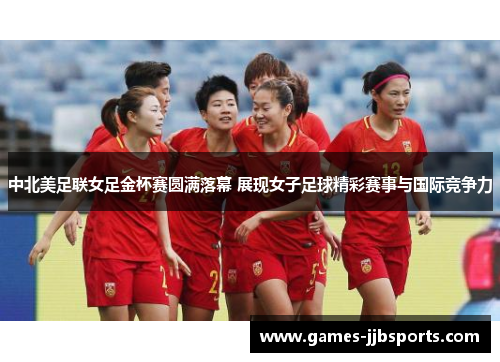 中北美足联女足金杯赛圆满落幕 展现女子足球精彩赛事与国际竞争力